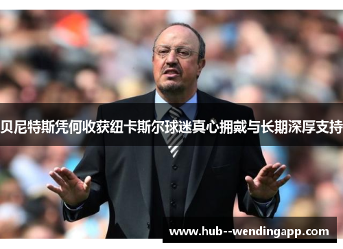 贝尼特斯凭何收获纽卡斯尔球迷真心拥戴与长期深厚支持 贝尼特斯凭何收获纽卡斯尔球迷真心拥戴与长期深厚支持