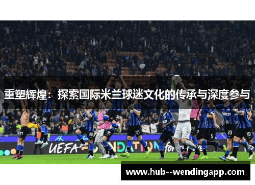 重塑辉煌：探索国际米兰球迷文化的传承与深度参与