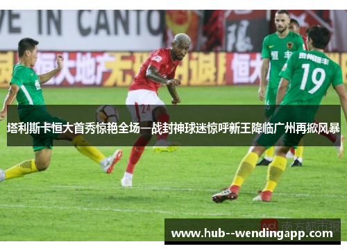 塔利斯卡恒大首秀惊艳全场一战封神球迷惊呼新王降临广州再掀风暴 塔利斯卡恒大首秀惊艳全场一战封神球迷惊呼新王降临广州再掀风暴